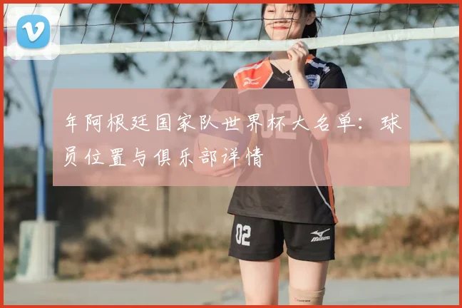 年阿根廷国家队世界杯大名单：球员位置与俱乐部详情