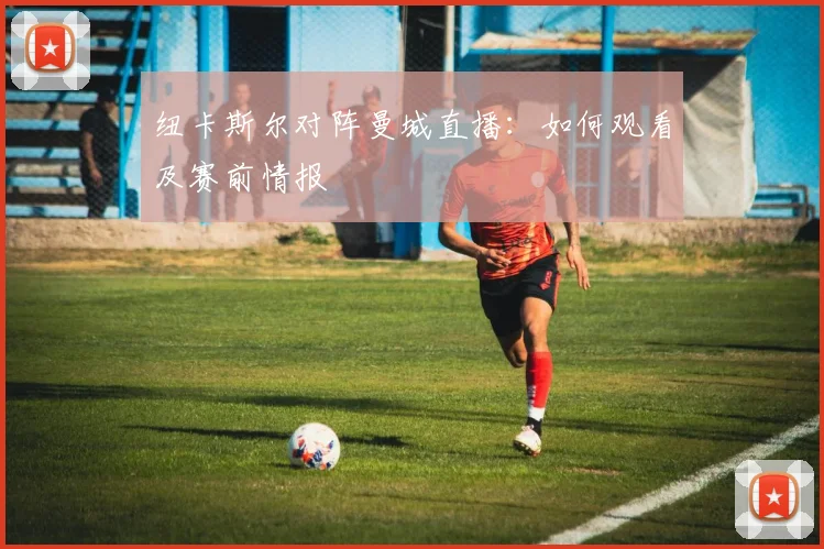 纽卡斯尔对阵曼城直播:如何观看及赛前情报