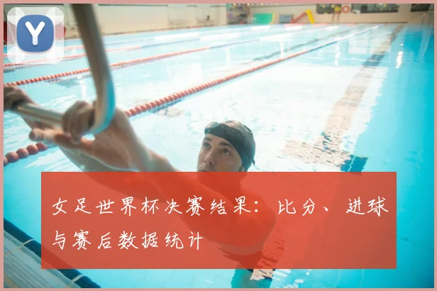 女足世界杯决赛结果：比分、进球与赛后数据统计