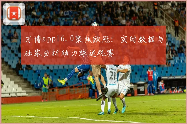 万博app16.0聚焦欧冠：实时数据与独家分析助力球迷观赛