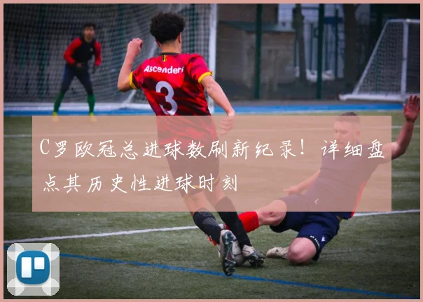 C罗欧冠总进球数刷新纪录!详细盘点其历史性进球时刻