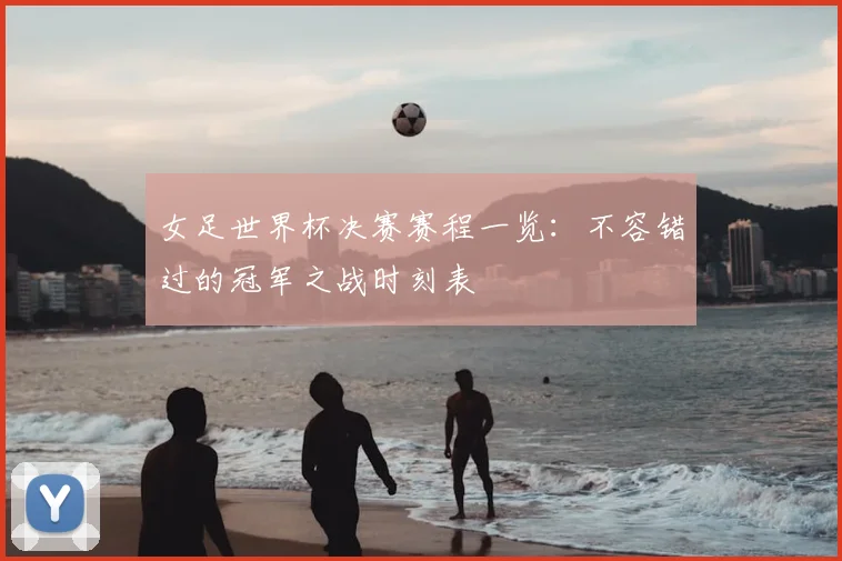 女足世界杯决赛赛程一览：不容错过的冠军之战时刻表