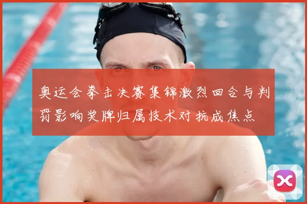 奥运会拳击决赛集锦激烈回合与判罚影响奖牌归属技术对抗成焦点