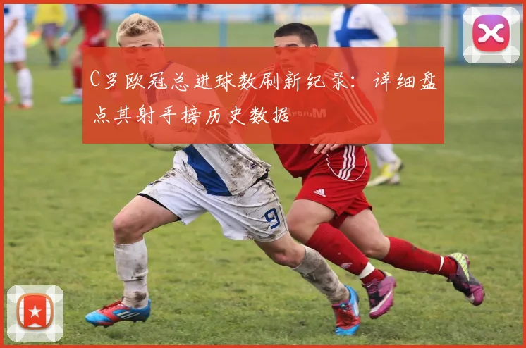 C罗欧冠总进球数刷新纪录：详细盘点其射手榜历史数据