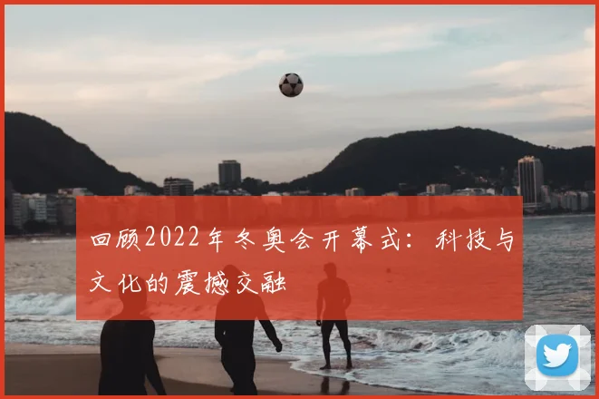 回顾2022年冬奥会开幕式:科技与文化的震撼交融