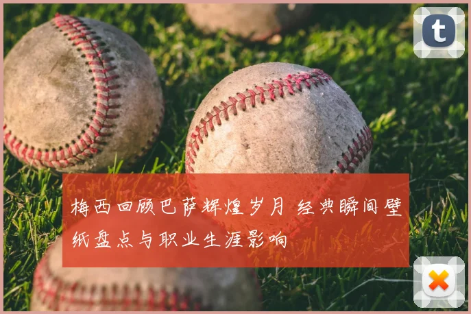 梅西回顾巴萨辉煌岁月 经典瞬间壁纸盘点与职业生涯影响