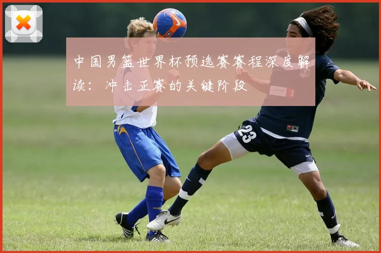 中国男篮世界杯预选赛赛程深度解读：冲击正赛的关键阶段