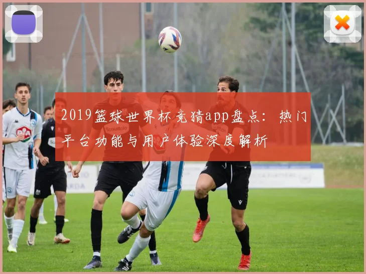 2019篮球世界杯竞猜app盘点:热门平台功能与用户体验深度解析