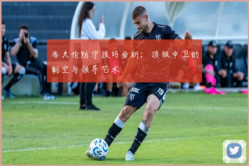 洛夫伦防守技巧分析:顶级中卫的制空与领导艺术