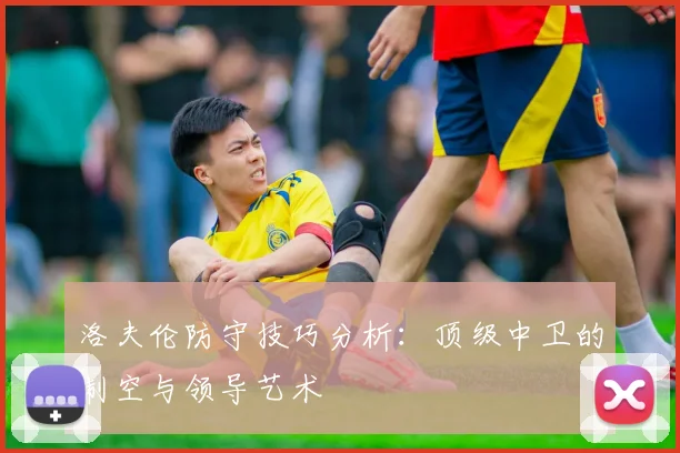洛夫伦防守技巧分析:顶级中卫的制空与领导艺术
