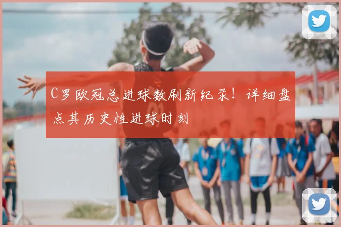 C罗欧冠总进球数刷新纪录！详细盘点其历史性进球时刻