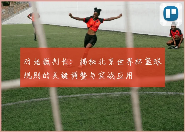 对话裁判长：揭秘北京世界杯篮球规则的关键调整与实战应用