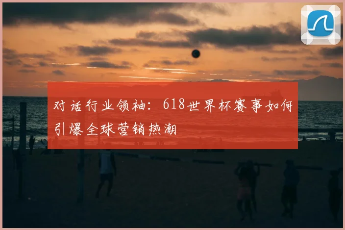 对话行业领袖：618世界杯赛事如何引爆全球营销热潮