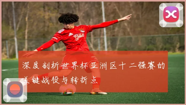 深度剖析世界杯亚洲区十二强赛的关键战役与转折点