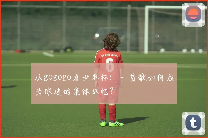 从gogogo看世界杯：一首歌如何成为球迷的集体记忆？