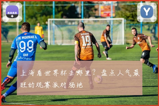 上海看世界杯去哪里?盘点人气最旺的观赛派对场地