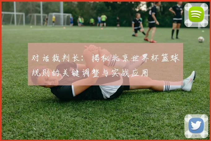 对话裁判长：揭秘北京世界杯篮球规则的关键调整与实战应用